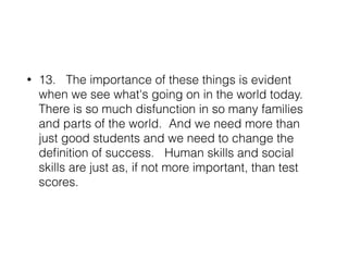 • 13. The importance of these things is evident
when we see what's going on in the world today.
There is so much disfunction in so many families
and parts of the world. And we need more than
just good students and we need to change the
deﬁnition of success. Human skills and social
skills are just as, if not more important, than test
scores.
 