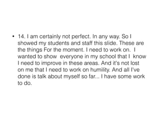 • 14. I am certainly not perfect. In any way. So I
showed my students and staff this slide. These are
the things For the moment. I need to work on. I
wanted to show everyone in my school that I know
I need to improve in these areas. And it's not lost
on me that I need to work on humility. And all I've
done is talk about myself so far... I have some work
to do.
 