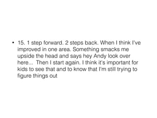 • 15. 1 step forward. 2 steps back. When I think I've
improved in one area. Something smacks me
upside the head and says hey Andy look over
here... Then I start again. I think it's important for
kids to see that and to know that I'm still trying to
ﬁgure things out
 