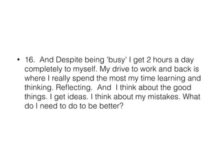 • 16. And Despite being 'busy' I get 2 hours a day
completely to myself. My drive to work and back is
where I really spend the most my time learning and
thinking. Reﬂecting. And I think about the good
things. I get ideas. I think about my mistakes. What
do I need to do to be better?
 