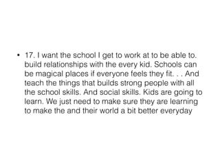 • 17. I want the school I get to work at to be able to.
build relationships with the every kid. Schools can
be magical places if everyone feels they ﬁt. . . And
teach the things that builds strong people with all
the school skills. And social skills. Kids are going to
learn. We just need to make sure they are learning
to make the and their world a bit better everyday
 