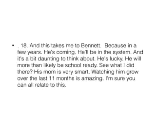 • . 18. And this takes me to Bennett. Because in a
few years. He's coming. He'll be in the system. And
it's a bit daunting to think about. He's lucky. He will
more than likely be school ready. See what I did
there? His mom is very smart. Watching him grow
over the last 11 months is amazing. I'm sure you
can all relate to this.
 