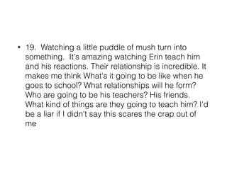 • 19. Watching a little puddle of mush turn into
something. It's amazing watching Erin teach him
and his reactions. Their relationship is incredible. It
makes me think What's it going to be like when he
goes to school? What relationships will he form?
Who are going to be his teachers? His friends.
What kind of things are they going to teach him? I'd
be a liar if I didn't say this scares the crap out of
me
 