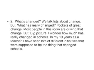 • 2. What's changed? We talk lots about change.
But. What has really changed? Pockets of great
change. Most people in this room are driving that
change. But. Big picture. I wonder how much has
really changed in schools. In my 19 years as a
teacher. I have seen lots of different initiatives that
were supposed to be the thing that changed
schools.
 