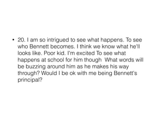 • 20. I am so intrigued to see what happens. To see
who Bennett becomes. I think we know what he'll
looks like. Poor kid. I'm excited To see what
happens at school for him though What words will
be buzzing around him as he makes his way
through? Would I be ok with me being Bennett's
principal?
 