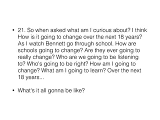 • 21. So when asked what am I curious about? I think
How is it going to change over the next 18 years?
As I watch Bennett go through school. How are
schools going to change? Are they ever going to
really change? Who are we going to be listening
to? Who's going to be right? How am I going to
change? What am I going to learn? Over the next
18 years...
• What's it all gonna be like?
 