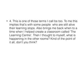 • 4. This is one of those terms I call bs too. To me this
implies that's with some people who are still alive
their learning stops. Also brings me back when to a
time when I helped create a classroom called 'The
Learning Centre'. Then I thought to myself, what is
happening in the other rooms? Kind of the point of
it all, don't you think?
 