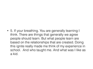 • 5. If your breathing. You are generally learning I
think. There are things that generally we agree
people should learn. But what people learn are
based on the relationships that are created. Doing
this ignite really made me think of my experience in
school. And who taught me. And what was I like as
a kid.
 