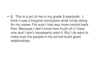 • 6. This is a pic of me in my grade 9 yearbook. I
think it was a forgone conclusion what I'd be doing
for my career. For sure I had way more control back
then. Because I don't know how much of it I have
now and I don't necessarily want it. But I do want to
make sure the people in my school build good
relationships.
 