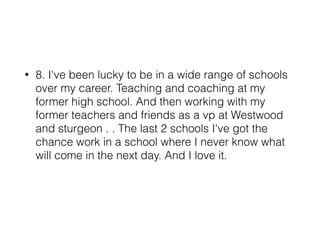 • 8. I've been lucky to be in a wide range of schools
over my career. Teaching and coaching at my
former high school. And then working with my
former teachers and friends as a vp at Westwood
and sturgeon . . The last 2 schools I've got the
chance work in a school where I never know what
will come in the next day. And I love it.
 