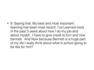 • 9. Saying that. My best and most important
learning has been most recent. I've Learned more
in the past 3 years about how I do my job and
about myself.. I have to give credit to Erin and now
bennett. And Now because Bennett is a huge part
of my life I really think about what is school going to
be like for him?
 