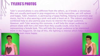 TYLERS’S PHOTOS
Tyler’s second photo is very different from the others, as it breaks a stereotype.
Men are usually portrayed in pop magazines as fairly masculine, yet still upbeat
and happy. Tyler, however, is portraying a happy feeling, helping to promote pop
music, but he is also wearing a pink vest with a heart on it. The colours and heart
combined help to also portray pop music to interest the target audience.
However, with Tyler wearing this costume, it will help the target audience to
almost relate with him a bit more than they usually could, since he is
representing a female look. This will help the target audience to be interested
more in the magazine. On top of this, the lighting is intense which helps makes
him look even more happy.
 