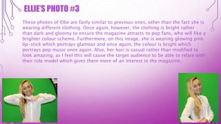 ELLIE’S PHOTO #3
These photos of Ellie are fairly similar to previous ones, other than the fact she is
wearing different clothing. Once again, however, the clothing is bright rather
than dark and gloomy to ensure the magazine attracts to pop fans, who will like a
brighter colour scheme. Furthermore, on this image, she is wearing glowing pink
lip-stick which portrays glamour and once again, the colour is bright which
portrays pop music once again. Also, her hair is casual rather than modified to
look amazing, as I feel this will cause the target audience to be able to relate with
their role model which gives them more of an interest in the magazine.
 