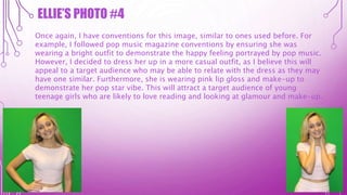 ELLIE’S PHOTO #4
Once again, I have conventions for this image, similar to ones used before. For
example, I followed pop music magazine conventions by ensuring she was
wearing a bright outfit to demonstrate the happy feeling portrayed by pop music.
However, I decided to dress her up in a more casual outfit, as I believe this will
appeal to a target audience who may be able to relate with the dress as they may
have one similar. Furthermore, she is wearing pink lip gloss and make-up to
demonstrate her pop star vibe. This will attract a target audience of young
teenage girls who are likely to love reading and looking at glamour and make-up.
 