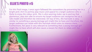 ELLIE’S PHOTO #5
For this final image, I once again followed the conventions by presenting her in a
bright pink shirt to portray pop music and appeal to a target audience who is
likely to enjoy the colour pink. She is also wearing make-up to portray that
glamorous, pop star vibe to ensure my target audience can recognise her as a
role model and therefore be interested. On top of this, the hairstyle is very
similar to something a young teenage girl might like to have and therefore, the
target audience can relate with this hairstyle which aims to interest them.
Furthermore, her pose is very relevant to something that a young teenage girl
might like to have which will also cause a reason for them to relate with the
magazine.
 