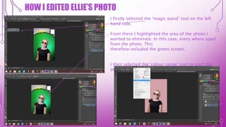 HOW I EDITED ELLIE’S PHOTO
I firstly selected the ‘magic wand’ tool on the left
hand side.
From there I highlighted the area of the photo I
wanted to eliminate. In this case, every where apart
from the photo. This
therefore included the green screen.
I then selected the ‘colour range’ tool to start the
process of changing my models dress colour.
 