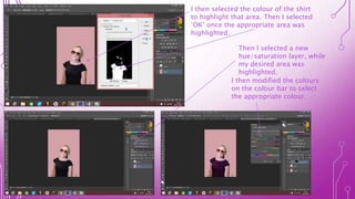 I then selected the colour of the shirt
to highlight that area. Then I selected
‘OK’ once the appropriate area was
highlighted.
Then I selected a new
hue/saturation layer, while
my desired area was
highlighted.
I then modified the colours
on the colour bar to select
the appropriate colour.
 