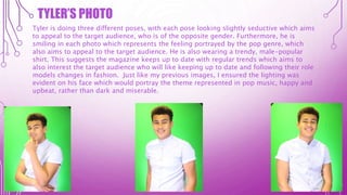 TYLER’S PHOTO
Tyler is doing three different poses, with each pose looking slightly seductive which aims
to appeal to the target audience, who is of the opposite gender. Furthermore, he is
smiling in each photo which represents the feeling portrayed by the pop genre, which
also aims to appeal to the target audience. He is also wearing a trendy, male-popular
shirt. This suggests the magazine keeps up to date with regular trends which aims to
also interest the target audience who will like keeping up to date and following their role
models changes in fashion. Just like my previous images, I ensured the lighting was
evident on his face which would portray the theme represented in pop music, happy and
upbeat, rather than dark and miserable.
 