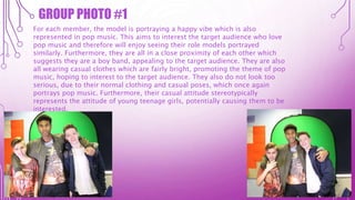 GROUP PHOTO #1
For each member, the model is portraying a happy vibe which is also
represented in pop music. This aims to interest the target audience who love
pop music and therefore will enjoy seeing their role models portrayed
similarly. Furthermore, they are all in a close proximity of each other which
suggests they are a boy band, appealing to the target audience. They are also
all wearing casual clothes which are fairly bright, promoting the theme of pop
music, hoping to interest to the target audience. They also do not look too
serious, due to their normal clothing and casual poses, which once again
portrays pop music. Furthermore, their casual attitude stereotypically
represents the attitude of young teenage girls, potentially causing them to be
interested.
 