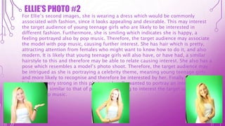 For Ellie’s second images, she is wearing a dress which would be commonly
associated with fashion, since it looks appealing and desirable. This may interest
the target audience of young teenage girls who are likely to be interested in
different fashion. Furthermore, she is smiling which indicates she is happy, a
feeling portrayed also by pop music. Therefore, the target audience may associate
the model with pop music, causing further interest. She has hair which is pretty,
attracting attention from females who might want to know how to do it, and also
modern. It is likely that young teenage girls will also have, or have had, a similar
hairstyle to this and therefore may be able to relate causing interest. She also has a
pose which resembles a model’s photo shoot. Therefore, the target audience may
be intrigued as she is portraying a celebrity theme, meaning young teenage girls
and more likely to recognise and therefore be interested by her. Finally, the
lighting is very strong in this photo, as I really wanted to portray an intensely
happy vibe, similar to that of pop music, aiming to interest the target audience who
will love pop music.
ELLIE’S PHOTO #2
 