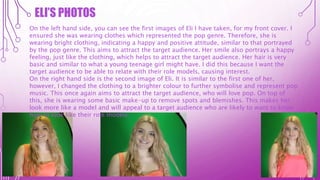ELI’S PHOTOS
On the left hand side, you can see the first images of Eli I have taken, for my front cover. I
ensured she was wearing clothes which represented the pop genre. Therefore, she is
wearing bright clothing, indicating a happy and positive attitude, similar to that portrayed
by the pop genre. This aims to attract the target audience. Her smile also portrays a happy
feeling, just like the clothing, which helps to attract the target audience. Her hair is very
basic and similar to what a young teenage girl might have. I did this because I want the
target audience to be able to relate with their role models, causing interest.
On the right hand side is the second image of Eli. It is similar to the first one of her,
however, I changed the clothing to a brighter colour to further symbolise and represent pop
music. This once again aims to attract the target audience, who will love pop. On top of
this, she is wearing some basic make-up to remove spots and blemishes. This makes her
look more like a model and will appeal to a target audience who are likely to want to know
how to look like their role models.
 