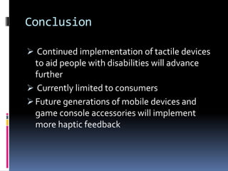 Conclusion
 Continued implementation of tactile devices
to aid people with disabilities will advance
further
 Currently limited to consumers
 Future generations of mobile devices and
game console accessories will implement
more haptic feedback
 