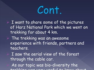  I want to share some of the pictures
of Harz National Park which we went on
trekking for about 4 km.
 The trekking was an awesome
experience with friends, partners and
teachers.
 I saw the aerial view of the forest
through the cable car.
 As our topic was bio-diversity the
 