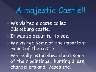 We visited a caste called
Bückeburg castle.
It was so beautiful to see.
We visited some of the important
rooms of the castle.
We really astonished about some
of their paintings, hunting dress,
chandeliers and Vases etc.
 