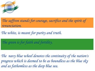 The saffron stands for courage, sacrifice and the spirit of renunciation.  The white, is meant for purity and truth.   The green is for faith and fertility. The  navy blue wheel denotes the continuity of the nation's progress which is deemed to be as boundless as the blue sky and as fathomless as the deep blue sea. 