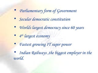 Parliamentary form of Government  Secular democratic constitution Worlds largest democracy since 60 years 4 th  largest economy Fastest growing IT super power Indian Railways ,the biggest employer in the world. 