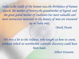We owe a lot to the Indians, who taught us how to count, without which no worthwhile scientific discovery could have been made. -Albert Einstein India is,the cradle of the human race,the birthplace of human speech, the mother of history,the grandmother of legend, and the great grand mother of tradition.Our most valuable and most instructive materials in the history of man are treasured up in India only. -Mark Twain 