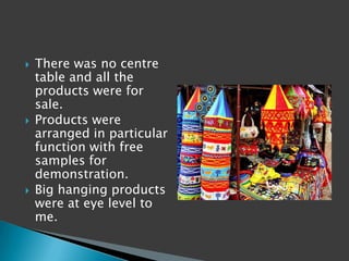    There was no centre
    table and all the
    products were for
    sale.
   Products were
    arranged in particular
    function with free
    samples for
    demonstration.
   Big hanging products
    were at eye level to
    me.
 