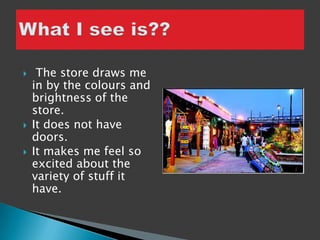     The store draws me
    in by the colours and
    brightness of the
    store.
   It does not have
    doors.
   It makes me feel so
    excited about the
    variety of stuff it
    have.
 
