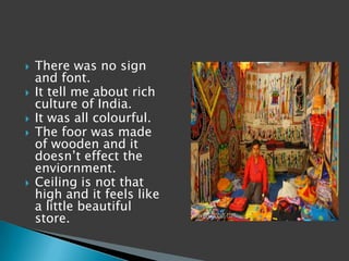    There was no sign
    and font.
   It tell me about rich
    culture of India.
   It was all colourful.
   The foor was made
    of wooden and it
    doesn’t effect the
    enviornment.
   Ceiling is not that
    high and it feels like
    a little beautiful
    store.
 