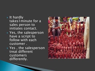    It hardly
    takes1minute for a
    sales person to
    initiates contact.
   Yes, the salesperson
    have a script to
    follow with each
    customer .
   Yes , the salesperson
    treat different
    customers
    differently.
 