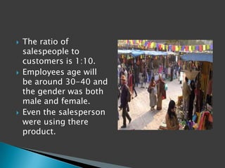    The ratio of
    salespeople to
    customers is 1:10.
   Employees age will
    be around 30-40 and
    the gender was both
    male and female.
   Even the salesperson
    were using there
    product.
 