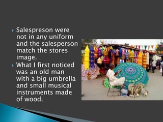    Salespreson were
    not in any uniform
    and the salesperson
    match the stores
    image.
   What I first noticed
    was an old man
    with a big umbrella
    and small musical
    instruments made
    of wood.
 