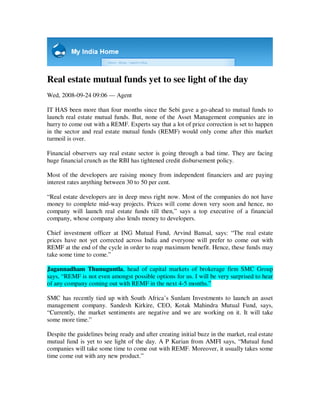 Real estate mutual funds yet to see light of the day
Wed, 2008-09-24 09:06 — Agent

IT HAS been more than four months since the Sebi gave a go-ahead to mutual funds to
launch real estate mutual funds. But, none of the Asset Management companies are in
hurry to come out with a REMF. Experts say that a lot of price correction is set to happen
in the sector and real estate mutual funds (REMF) would only come after this market
turmoil is over.

Financial observers say real estate sector is going through a bad time. They are facing
huge financial crunch as the RBI has tightened credit disbursement policy.

Most of the developers are raising money from independent financiers and are paying
interest rates anything between 30 to 50 per cent.

“Real estate developers are in deep mess right now. Most of the companies do not have
money to complete mid-way projects. Prices will come down very soon and hence, no
company will launch real estate funds till then,” says a top executive of a financial
company, whose company also lends money to developers.

Chief investment officer at ING Mutual Fund, Arvind Bansal, says: “The real estate
prices have not yet corrected across India and everyone will prefer to come out with
REMF at the end of the cycle in order to reap maximum benefit. Hence, these funds may
take some time to come.”

Jagannadham Thunuguntla, head of capital markets of brokerage firm SMC Group
says, “REMF is not even amongst possible options for us. I will be very surprised to hear
of any company coming out with REMF in the next 4-5 months.”

SMC has recently tied up with South Africa’s Sunlam Investments to launch an asset
management company. Sandesh Kirkire, CEO, Kotak Mahindra Mutual Fund, says,
“Currently, the market sentiments are negative and we are working on it. It will take
some more time.”

Despite the guidelines being ready and after creating initial buzz in the market, real estate
mutual fund is yet to see light of the day. A P Kurian from AMFI says, “Mutual fund
companies will take some time to come out with REMF. Moreover, it usually takes some
time come out with any new product.”
 