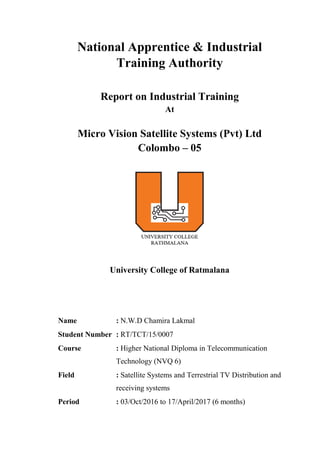 National Apprentice & Industrial
Training Authority
Report on Industrial Training
At
Micro Vision Satellite Systems (Pvt) Ltd
Colombo – 05
University College of Ratmalana
Name : N.W.D Chamira Lakmal
Student Number : RT/TCT/15/0007
Course : Higher National Diploma in Telecommunication
Technology (NVQ 6)
Field : Satellite Systems and Terrestrial TV Distribution and
receiving systems
Period : 03/Oct/2016 to 17/April/2017 (6 months)
 