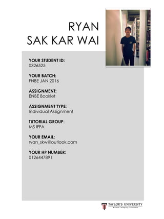 RYAN
SAK KAR WAI
YOUR STUDENT ID:
0326525
YOUR BATCH:
FNBE JAN 2016
ASSIGNMENT:
ENBE Booklet
ASSIGNMENT TYPE:
Individual Assignment
TUTORIAL GROUP:
MS IFFA
YOUR EMAIL:
ryan_skw@outlook.com
YOUR HP NUMBER:
0126447891
 