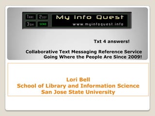Txt 4 answers!

  Collaborative Text Messaging Reference Service
         Going Where the People Are Since 2009!




                 Lori Bell
School of Library and Information Science
        San Jose State University
 