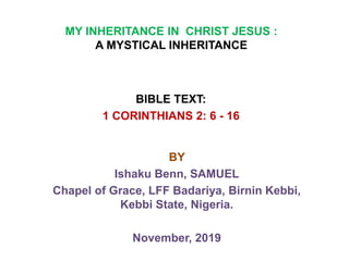 MY INHERITANCE IN CHRIST JESUS :
A MYSTICAL INHERITANCE
BIBLE TEXT:
1 CORINTHIANS 2: 6 - 16
BY
Ishaku Benn, SAMUEL
Chapel of Grace, LFF Badariya, Birnin Kebbi,
Kebbi State, Nigeria.
November, 2019
 