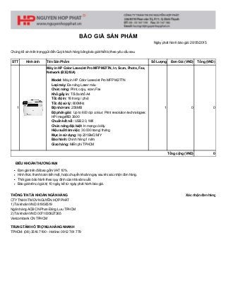 THÔNG TIN TÀI KHOẢN NGÂN HÀNG 
CTY TNHH TM DV NGUYỄN HỢP PHÁT 
1) Tài khoản VND: 81956519 
Ngân hàng ACB CN Phan Đăng Lưu TPHCM 
2) Tài khoản VND: 0071005627365 
Vietcombank CN TPHCM 
TRUNG TÂM HỖ TRỢ MUA HÀNG NHANH 
TPHCM: (08) 3516 7190 ­ Hotline: 0912 761 779
Xác nhận đơn hàng
BÁO GIÁ SẢN PHẨM
Ngày phát hành báo giá: 20/05/2015
Chúng tôi xin trân trọng gửi đến Quý khách hàng bảng báo giá thiết bị theo yêu cầu sau.
STT Hình ảnh Tên Sản Phẩm Số Lượng Đơn Giá (VND) Tổng (VND)
1
Máy in HP Color LaserJet Pro MFP M277N, In, Scan, Photo, Fax,
Network (B3Q10A)
Model: Máy in HP Color LaserJet Pro MFP M277N
Loại máy: Đa năng Laser màu
Chức năng: Print, copy, scan,Fax
Khổ giấy in: Tối đa khổ A4
Tốc độ in: 18 trang / phút
Tốc độ xử lý: 800MHz
Bộ nhớ ram: 256MB
Độ phân giải:  Up to 600 dpi colour; Print resolution technologies:
HP ImageREt 3600
Chuẩn kết nối: USB 2.0, Wifi
Chức năng đặc biệt: In mạng có dây.
Hiệu suất làm việc: 30.000 trang/ tháng
Mực in sử dụng: Hp 201Bk/C/M/Y
Bảo hành: Chính hãng 1 năm
Giao hàng: Miễn phí TPHCM
1 0 0
Tổng cộng (VND) 0
ĐIỀU KHOẢN THƯƠNG MẠI
Đơn giá trên đã bao gồm VAT 10%.
Hình thức thanh toán tiền mặt, hoặc chuyển khoản ngay sau khi xác nhận đơn hàng.
Thời gian bảo hành theo quy định của nhà sản xuất.
Báo giá trên có giá trị 10 ngày, kể từ ngày phát hành báo giá.
 