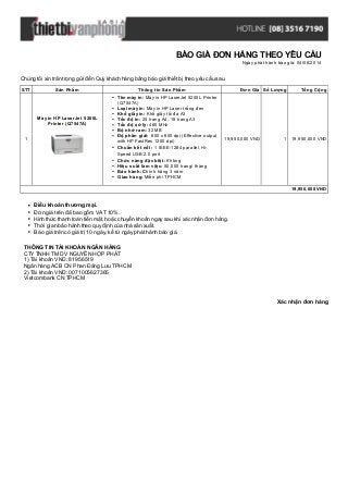 Xác nhận đơn hàng
Chúng tôi xin trân trọng gửi đến Quý khách hàng bảng báo giá thiết bị theo yêu cầu sau.
STT Sản Phẩm Thông tin Sản Phẩm Đơn Giá Số Lượng Tổng Cộng
1
Máy in HP LaserJet 5200L
Printer (Q7547A)
Tên máy in: Máy in HP LaserJet 5200L Printer
(Q7547A)
Loại máy in: Máy in HP Laser trắng đen
Khổ giấy in: Khổ giấy tối đa A3
Tốc độ in: 25 trang A4, 18 trang A3
Tốc độ xử lý: 460 MHz
Bộ nhớ ram: 32 MB
Độ phân giải: 600 x 600 dpi (Effective output
with HP FastRes 1200 dpi)
Chuẩn kết nối: 1 IEEE-1284 parallel, Hi-
Speed USB 2.0 port
Chức năng đặc biệt: Không
Hiệu suất làm việc: 50.000 trang/ tháng
Bảo hành: Chính hãng 3 năm
Giao hàng: Miễn phí TPHCM
19,950,000 VND 1 19,950,000 VND
19,950,000 VND
Điều khoản thương mại.
Đơn giá trên đã bao gồm VAT 10%.
Hình thức thanh toán tiền mặt, hoặc chuyển khoản ngay sau khi xác nhận đơn hàng.
Thời gian bảo hành theo quy định của nhà sản xuất.
Báo giá trên có giá trị 10 ngày, kể từ ngày phát hành báo giá.
THÔNG TIN TÀI KHOẢN NGÂN HÀNG
CTYTNHH TM DV NGUYỄN HỢP PHÁT
1) Tài khoản VND: 81956519
Ngân hàng ACB CN Phan Đăng Lưu TPHCM
2) Tài khoản VND: 0071005627365
Vietcombank CN TPHCM
BÁO GIÁ ĐƠN HÀNG THEO YÊU CẦU
Ngày phát hành báo giá: 04/06/2014
 