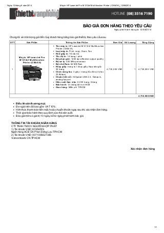 Ngày12 tháng 8 năm 2014 Máyin HP LaserJet Pro M1212nf Multifunction Printer (CE841A)_12/08/2014
1/1
Xác nhận đơn hàng
Chúng tôi xin trân trọng gửi đến Quý khách hàng bảng báo giá thiết bị theo yêu cầu sau.
STT Sản Phẩm Thông tin Sản Phẩm Đơn Giá Số Lượng Tổng Cộng
1
Máy in HP LaserJet Pro
M1212nf Multifunction
Printer (CE841A)
Tên máy in: HP LaserJet M1212nf Multifunction
Printer (CE841A)
Loại máy in: Print, copy, Scan, Fax
Khổ giấy in: Tối đa A4
Tốc độ in: 18 trang / phút
Độ phan giải: 1200 dpi effective output quality
Bộ sử lý: 400 MHz processor
Bộ nhớ Ram: 64 MB Ram
Khay giấy: trang bị 1 khay giấy, Nạp bản gốc
30 trang
Chức năng fax: 3 giây / trang (tốc độ sử lý fax
33.6kbps)
Chuẩn kết nối: Hi-Speed USB 2.0, Network,
analog fax port
Hiệu suất làm việc: 8,000 trang / tháng
Bảo hành: 12 tháng tận nơi HCM
Giao hàng: Miễn phí TPHCM
4,730,000 VND 1 4,730,000 VND
4,730,000 VND
Điều khoản thương mại.
Đơn giá trên đã bao gồm VAT 10%.
Hình thức thanh toán tiền mặt, hoặc chuyển khoản ngay sau khi xác nhận đơn hàng.
Thời gian bảo hành theo quy định của nhà sản xuất.
Báo giá trên có giá trị 10 ngày, kể từ ngày phát hành báo giá.
THÔNG TIN TÀI KHOẢN NGÂN HÀNG
CTYTNHH TM DV NGUYỄN HỢP PHÁT
1) Tài khoản VND: 81956519
Ngân hàng ACB CN Phan Đăng Lưu TPHCM
2) Tài khoản VND: 0071005627365
Vietcombank CN TPHCM
BÁO GIÁ ĐƠN HÀNG THEO YÊU CẦU
Ngày phát hành báo giá: 12/08/2014
 