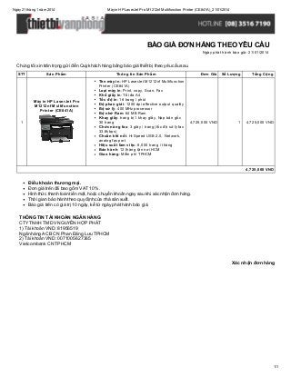 Ngày 21 tháng 1 năm 2014

Máy in HP LaserJet Pro M1212nf Multifunction Printer (CE841A)_21/01/2014

BÁO GIÁ ĐƠN HÀNG THEO YÊU CẦU
Ngày phát hành báo giá: 21/01/2014

Chúng tôi xin trân trọng gửi đến Quý khách hàng bảng báo giá thiết bị theo yêu cầu sau.
STT

Sản Phẩm

Máy in HP LaserJet Pro
M1212nf Multifunction
Printer (CE841A)
1

Thông tin Sản Phẩm
Tên máy in: HP LaserJet M1212nf Multifunction
Printer (CE841A)
Loại máy in: Print, copy, Scan, Fax
Khổ giấy in: Tối đa A4
Tốc độ in: 18 trang / phút
Độ phan giải: 1200 dpi effective output quality
Bộ sử lý: 400 MHz processor
Bộ nhớ Ram: 64 MB Ram
Khay giấy: trang bị 1 khay giấy, Nạp bản gốc
30 trang
Chức năng fax: 3 giây / trang (tốc độ sử lý fax
33.6kbps)
Chuẩn kết nối: Hi-Speed USB 2.0, Network,
analog fax port
Hiệu suất làm việc: 8,000 trang / tháng
Bảo hành: 12 tháng tận nơi HCM
Giao hàng: Miễn phí TPHCM

Đơn Giá

Số Lượng

Tổng Cộng

4,725,000 VND

1

4,725,000 VND

4,725,000 VND

Điều khoản thương mại.
Đơn giá trên đã bao gồm VAT 10%.
Hình thức thanh toán tiền mặt, hoặc chuyển khoản ngay sau khi xác nhận đơn hàng.
Thời gian bảo hành theo quy định của nhà sản xuất.
Báo giá trên có giá trị 10 ngày, kể từ ngày phát hành báo giá.
THÔNG TIN TÀI KHOẢN NGÂN HÀNG
CTY TNHH TM DV NGUYỄN HỢP PHÁT
1) Tài khoản VND: 81956519
Ngân hàng ACB CN Phan Đăng Lưu TPHCM
2) Tài khoản VND: 0071005627365
Vietcombank CN TPHCM

Xác nhận đơn hàng

1/1

 