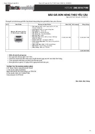 Ngày16 tháng 6 năm 2014 Máyin HP LaserJet Pro P1102 Printer (CE651A)_16/06/2014
1/1
Xác nhận đơn hàng
Chúng tôi xin trân trọng gửi đến Quý khách hàng bảng báo giá thiết bị theo yêu cầu sau.
STT Sản Phẩm Thông tin Sản Phẩm Đơn Giá Số Lượng Tổng Cộng
1
Máy in HP LaserJet Pro
P1102 Printer (CE651A)
Tên máy in: Máy in HP LaserJet Pro P1102
Printer (CE651A)
Loại máy in: Máy in Laser trắng đen
Khổ giấy in: Tối đa A4
Tốc độ in: 18 trang phút A4
Tốc độ xử lý: Tốc độ 266MHz
Bộ nhớ ram: 2 MB
Độ phân giải: 600 x 600 x 2 dpi (1200 dpi
effective output)
Chuẩn kết nối: Hi-Speed USB 2.0
Chức năng đặc biệt: Phù hợp in ấn gia đình,
và cá nhân
Hiệu suất làm việc: 5.000 trang/tháng
Bảo hành: Chính hãng 12 tháng
Giao hàng: Miễn phí TPHCM
2,200,000 VND 1 2,200,000 VND
2,200,000 VND
Điều khoản thương mại.
Đơn giá trên đã bao gồm VAT 10%.
Hình thức thanh toán tiền mặt, hoặc chuyển khoản ngay sau khi xác nhận đơn hàng.
Thời gian bảo hành theo quy định của nhà sản xuất.
Báo giá trên có giá trị 10 ngày, kể từ ngày phát hành báo giá.
THÔNG TIN TÀI KHOẢN NGÂN HÀNG
CTYTNHH TM DV NGUYỄN HỢP PHÁT
1) Tài khoản VND: 81956519
Ngân hàng ACB CN Phan Đăng Lưu TPHCM
2) Tài khoản VND: 0071005627365
Vietcombank CN TPHCM
BÁO GIÁ ĐƠN HÀNG THEO YÊU CẦU
Ngày phát hành báo giá: 16/06/2014
 