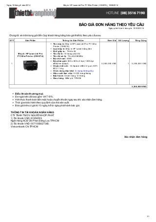 Ngày10 tháng 6 năm 2014 Máyin HP LaserJet Pro P1102w Printer (CE657A)_10/06/2014
1/1
Xác nhận đơn hàng
Chúng tôi xin trân trọng gửi đến Quý khách hàng bảng báo giá thiết bị theo yêu cầu sau.
STT Sản Phẩm Thông tin Sản Phẩm Đơn Giá Số Lượng Tổng Cộng
1
Máy in HP LaserJet Pro
P1102w Printer (CE657A)
Tên máy in: Máy in HP LaserJet Pro P1102w
Printer (CE657A)
Loại máy in: Máy in HP Laser trắng đen
Khổ giấy in: Tối đa A4
Tốc độ in: 18 trang phút A4
Tốc độ xử lý: Tốc độ 266MHz
Bộ nhớ ram: 8 MB
Độ phân giải: 600 x 600 x 2 dpi (1200 dpi
effective output)
Chuẩn kết nối: Hi-Speed USB 2.0 port, WiFi
802.11 b/g
Chức năng đặc biệt: In mang không dây
Hiệu suất làm việc: 5.000 trang/tháng
Bảo hành: Chính hãng 12 tháng
Giao hàng: Miễn phí TPHCM
3,350,000 VND 1 3,350,000 VND
3,350,000 VND
Điều khoản thương mại.
Đơn giá trên đã bao gồm VAT 10%.
Hình thức thanh toán tiền mặt, hoặc chuyển khoản ngay sau khi xác nhận đơn hàng.
Thời gian bảo hành theo quy định của nhà sản xuất.
Báo giá trên có giá trị 10 ngày, kể từ ngày phát hành báo giá.
THÔNG TIN TÀI KHOẢN NGÂN HÀNG
CTYTNHH TM DV NGUYỄN HỢP PHÁT
1) Tài khoản VND: 81956519
Ngân hàng ACB CN Phan Đăng Lưu TPHCM
2) Tài khoản VND: 0071005627365
Vietcombank CN TPHCM
BÁO GIÁ ĐƠN HÀNG THEO YÊU CẦU
Ngày phát hành báo giá: 10/06/2014
 