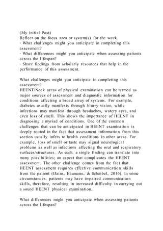 (My initial Post)
Reflect on the focus area or system(s) for the week.
· What challenges might you anticipate in completing this
assessment?
· What differences might you anticipate when assessing patients
across the lifespan?
· Share findings from scholarly resources that help in the
performance of this assessment.
What challenges might you anticipate in completing this
assessment?
HEENT/Neck areas of physical examination can be termed as
major sources of assessment and diagnostic information for
conditions affecting a broad array of systems. For example,
diabetes usually manifests through blurry vision, while
infections may manifest through headaches, watery eyes, and
even loss of smell. This shows the importance of HEENT in
diagnosing a myriad of conditions. One of the common
challenges that can be anticipated in HEENT examination is
deeply rooted in the fact that assessment information from this
section usually infers to health conditions in other areas. For
example, loss of smell or taste may signal neurological
problems as well as infections affecting the oral and respiratory
surfaces/structures. As such, a single finding can translate into
many possibilities; an aspect that complicates the HEENT
assessment. The other challenge comes from the fact that
HEENT assessment requires effective communication skills
from the patient (Dains, Baumann, & Scheibel, 2016). In some
circumstances, patients may have impaired communication
skills, therefore, resulting in increased difficulty in carrying out
a sound HEENT physical examination.
What differences might you anticipate when assessing patients
across the lifespan?
 