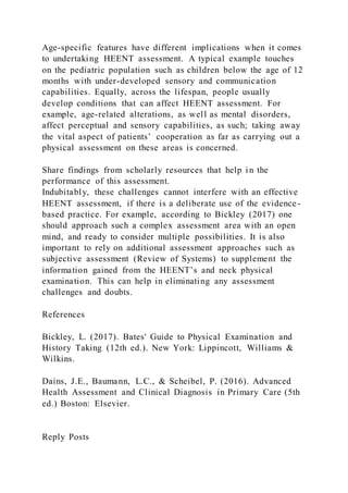 Age-specific features have different implications when it comes
to undertaking HEENT assessment. A typical example touches
on the pediatric population such as children below the age of 12
months with under-developed sensory and communication
capabilities. Equally, across the lifespan, people usually
develop conditions that can affect HEENT assessment. For
example, age-related alterations, as well as mental disorders,
affect perceptual and sensory capabilities, as such; taking away
the vital aspect of patients’ cooperation as far as carrying out a
physical assessment on these areas is concerned.
Share findings from scholarly resources that help in the
performance of this assessment.
Indubitably, these challenges cannot interfere with an effective
HEENT assessment, if there is a deliberate use of the evidence -
based practice. For example, according to Bickley (2017) one
should approach such a complex assessment area with an open
mind, and ready to consider multiple possibilities. It is also
important to rely on additional assessment approaches such as
subjective assessment (Review of Systems) to supplement the
information gained from the HEENT’s and neck physical
examination. This can help in eliminating any assessment
challenges and doubts.
References
Bickley, L. (2017). Bates' Guide to Physical Examination and
History Taking (12th ed.). New York: Lippincott, Williams &
Wilkins.
Dains, J.E., Baumann, L.C., & Scheibel, P. (2016). Advanced
Health Assessment and Clinical Diagnosis in Primary Care (5th
ed.) Boston: Elsevier.
Reply Posts
 